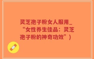 灵芝孢子粉女人服用_“女性养生佳品：灵芝孢子粉的神奇功效”)
