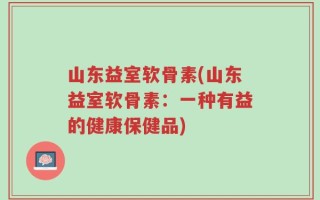 山东益室软骨素(山东益室软骨素：一种有益的健康保健品)