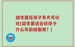 益生菌在孩子多大可以吃(益生菌适合给孩子什么年龄段服用？)