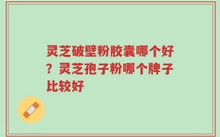 灵芝破壁粉胶囊哪个好？灵芝孢子粉哪个牌子比较好