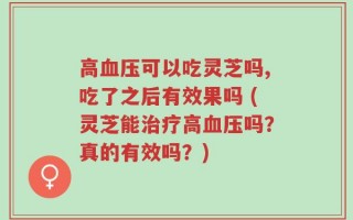 高血压可以吃灵芝吗,吃了之后有效果吗 (灵芝能治疗高血压吗？真的有效吗？)