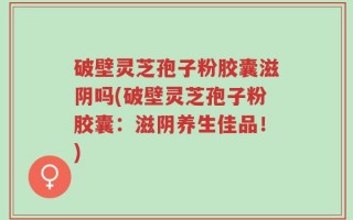 破壁灵芝孢子粉胶囊滋阴吗(破壁灵芝孢子粉胶囊：滋阴养生佳品！)
