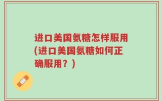 进口美国氨糖怎样服用(进口美国氨糖如何正确服用？)