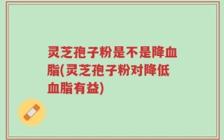 灵芝孢子粉是不是降血脂(灵芝孢子粉对降低血脂有益)