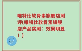 唯特仕软骨素旗舰店测评(唯特仕软骨素旗舰店产品实测：效果明显！)