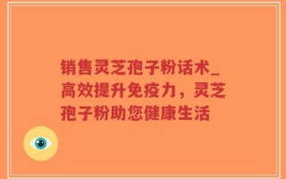 销售灵芝孢子粉话术_高效提升免疫力，灵芝孢子粉助您健康生活