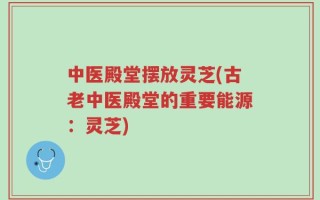 中医殿堂摆放灵芝(古老中医殿堂的重要能源：灵芝)