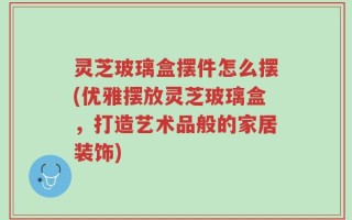 灵芝玻璃盒摆件怎么摆(优雅摆放灵芝玻璃盒，打造艺术品般的家居装饰)