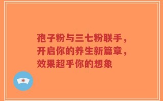 孢子粉与三七粉联手，开启你的养生新篇章，效果超乎你的想象