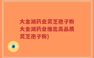 大金湖药业灵芝孢子粉大金湖药业推出高品质灵芝孢子粉)