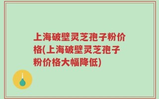 上海破壁灵芝孢子粉价格(上海破壁灵芝孢子粉价格大幅降低)