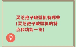 灵芝孢子破壁机有哪些(灵芝孢子破壁机的特点和功能一览)