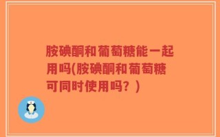 胺碘酮和葡萄糖能一起用吗(胺碘酮和葡萄糖可同时使用吗？)