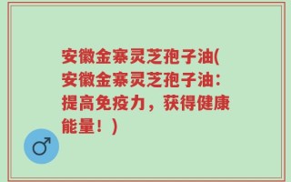 安徽金寨灵芝孢子油(安徽金寨灵芝孢子油：提高免疫力，获得健康能量！)