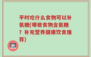 平时吃什么食物可以补氨糖(哪些食物含氨糖？补充营养健康饮食推荐)