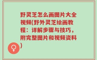 野灵芝怎么画图片大全视频(野外灵芝绘画教程：详解步骤与技巧，附完整图片和视频资料)