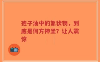 孢子油中的絮状物，到底是何方神圣？让人震惊