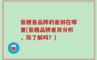 氨糖各品牌的差别在哪里(氨糖品牌差异分析，你了解吗？)