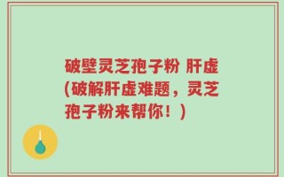 破壁灵芝孢子粉 肝虚(破解肝虚难题，灵芝孢子粉来帮你！)