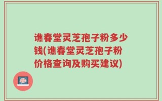 谯春堂灵芝孢子粉多少钱(谯春堂灵芝孢子粉价格查询及购买建议)