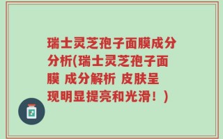 瑞士灵芝孢子面膜成分分析(瑞士灵芝孢子面膜 成分解析 皮肤呈现明显提亮和光滑！)