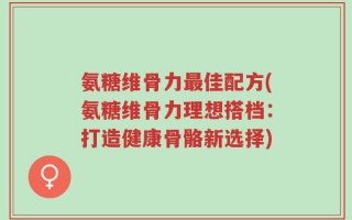 氨糖维骨力最佳配方(氨糖维骨力理想搭档：打造健康骨骼新选择)