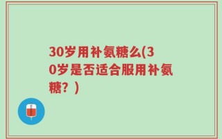 30岁用补氨糖么(30岁是否适合服用补氨糖？)