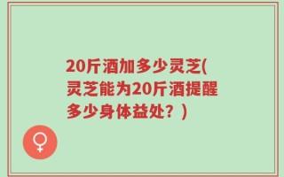 20斤酒加多少灵芝(灵芝能为20斤酒提醒多少身体益处？)