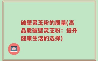 破壁灵芝粉的质量(高品质破壁灵芝粉：提升健康生活的选择)