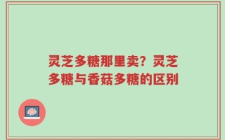 灵芝多糖那里卖？灵芝多糖与香菇多糖的区别
