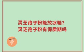 灵芝孢子粉能放冰箱？灵芝孢子粉有保质期吗