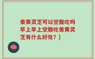 姜黄灵芝可以空腹吃吗早上早上空腹吃姜黄灵芝有什么好处？)