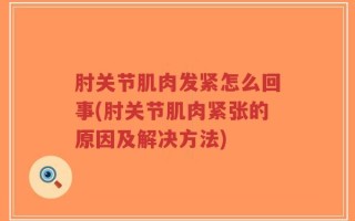 肘关节肌肉发紧怎么回事(肘关节肌肉紧张的原因及解决方法)