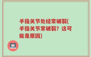 手指关节处经常破裂(手指关节常破裂？这可能是原因)