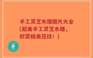 手工灵芝木雕图片大全(超美手工灵芝木雕，欣赏精美花纹！)
