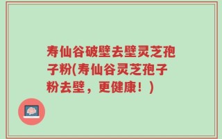 寿仙谷破壁去壁灵芝孢子粉(寿仙谷灵芝孢子粉去壁，更健康！)