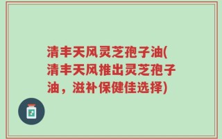 清丰天风灵芝孢子油(清丰天风推出灵芝孢子油，滋补保健佳选择)
