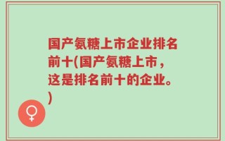 国产氨糖上市企业排名前十(国产氨糖上市，这是排名前十的企业。)