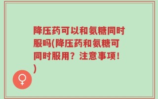 降压药可以和氨糖同时服吗(降压药和氨糖可同时服用？注意事项！)