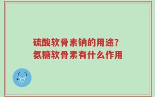 硫酸软骨素钠的用途？氨糖软骨素有什么作用
