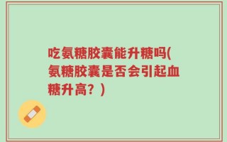 吃氨糖胶囊能升糖吗(氨糖胶囊是否会引起血糖升高？)