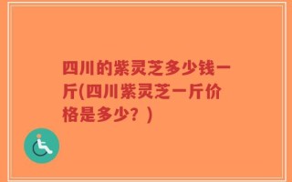 四川的紫灵芝多少钱一斤(四川紫灵芝一斤价格是多少？)