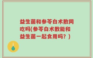 益生菌和参苓白术散同吃吗(参苓白术散能和益生菌一起食用吗？)