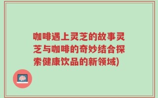 咖啡遇上灵芝的故事灵芝与咖啡的奇妙结合探索健康饮品的新领域)