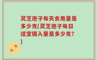 灵芝孢子每天食用量是多少克(灵芝孢子每日适宜摄入量是多少克？)