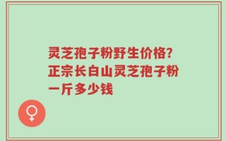 灵芝孢子粉野生价格？正宗长白山灵芝孢子粉一斤多少钱