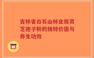 吉林省白石山林业局灵芝孢子粉的独特价值与养生功效