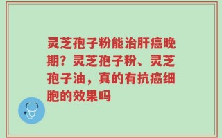 灵芝孢子粉能治肝癌晚期？灵芝孢子粉、灵芝孢子油，真的有抗癌细胞的效果吗