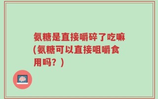 氨糖是直接嚼碎了吃嘛(氨糖可以直接咀嚼食用吗？)