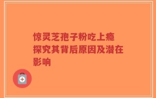 惊灵芝孢子粉吃上瘾 探究其背后原因及潜在影响